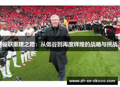 曼联重建之路:从低谷到再度辉煌的战略与挑战 曼联重建之路:从低谷到再度辉煌的战略与挑战