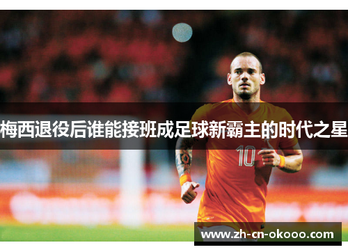 梅西退役后谁能接班成足球新霸主的时代之星 梅西退役后谁能接班成足球新霸主的时代之星