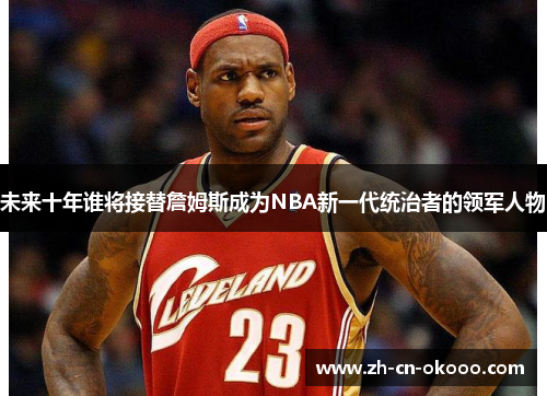 未来十年谁将接替詹姆斯成为NBA新一代统治者的领军人物 未来十年谁将接替詹姆斯成为NBA新一代统治者的领军人物