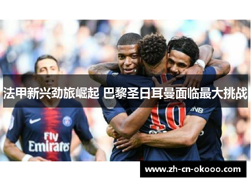 法甲新兴劲旅崛起 巴黎圣日耳曼面临最大挑战 法甲新兴劲旅崛起 巴黎圣日耳曼面临最大挑战