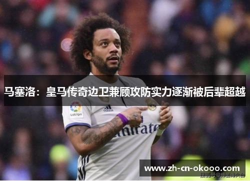 马塞洛：皇马传奇边卫兼顾攻防实力逐渐被后辈超越