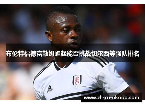 布伦特福德富勒姆崛起能否挑战切尔西等强队排名
