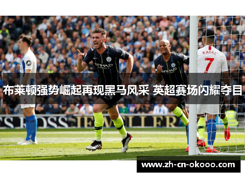 布莱顿强势崛起再现黑马风采 英超赛场闪耀夺目